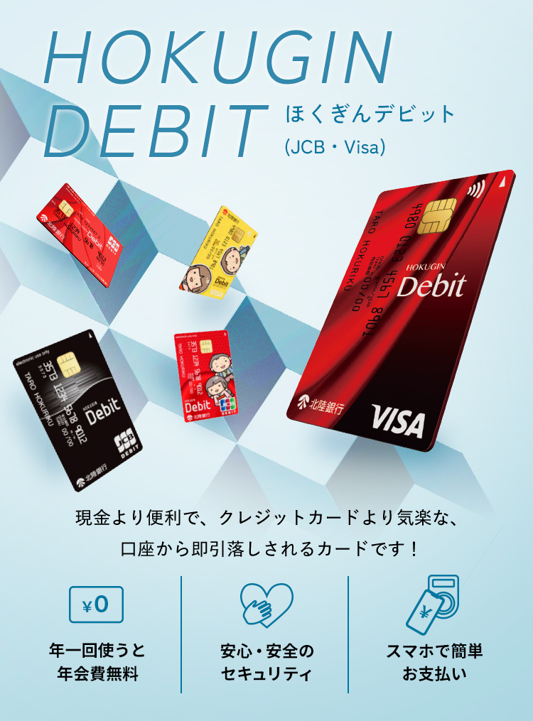 HOKUGIN DEBIT ほくぎんデビット (JCB・Visa) 現金より便利で、クレジットカードより気楽な、口座から即引落しされるカードです！ 年一回使うと年会費無料 安心・安全 スマホで簡単 お支払い