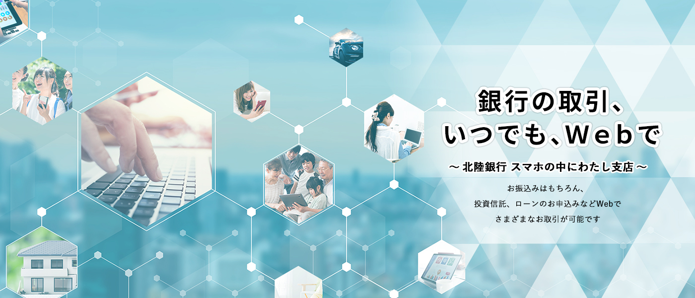 銀行の取引、いつでも、Webで～北陸銀行スマホの中にわたし支店～お振込みはもちろん、投資信託、ローンのお申込みなどWebでさまざまなお取引が可能です