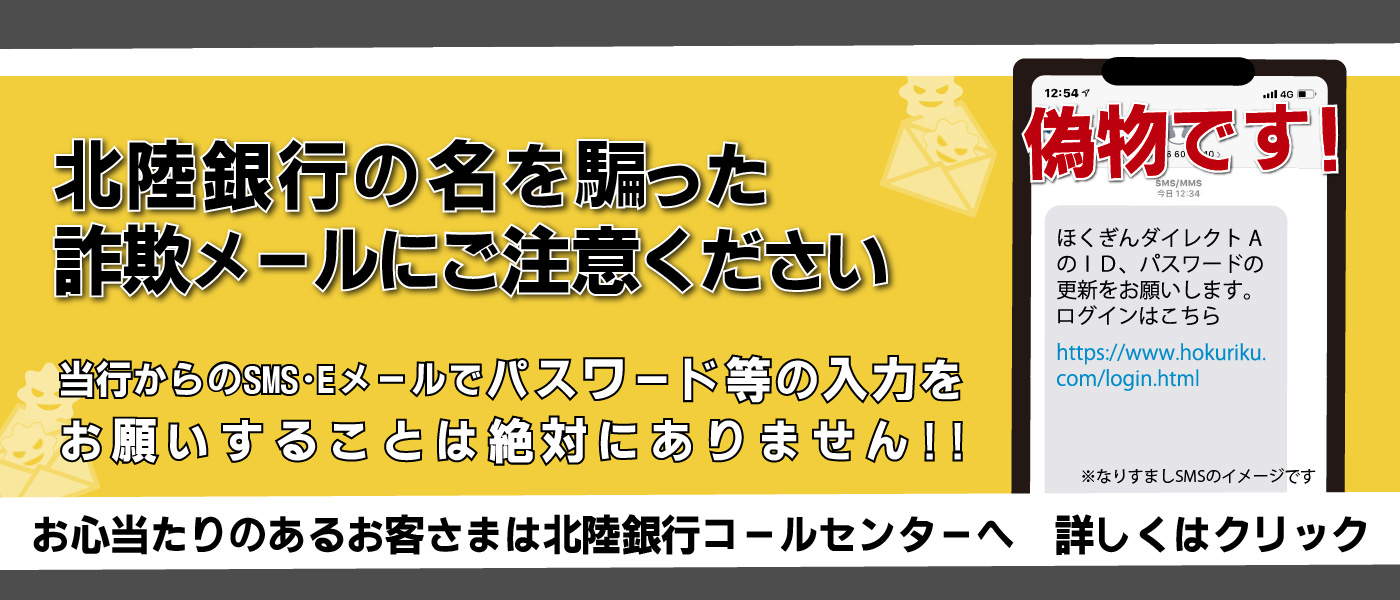 北陸銀行の名を騙った詐欺メールにご注意ください。当行からのSMS・Eメールでパスワード等の入力をお願いすることは絶対にありません。お心当たりのあるお客さまは北陸銀行コールセンターへ　詳しくはクリック