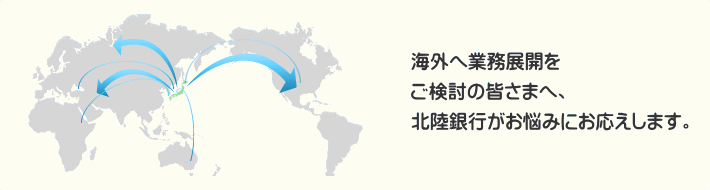 海外へ業務展開をご検討の皆さまへ、北陸銀行がお悩みにお応えします。