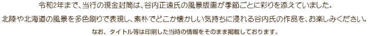 当行の現金封筒は、谷内正遠氏の風景版画が季節ごとに彩りを添えています。北陸や北海道の風景を多色刷りで表現し、素朴でどこか懐かしい気持ちに浸れる谷内氏の作品を、お楽しみください。なお、タイトル等は印刷した当時の情報をそのまま掲載しております。