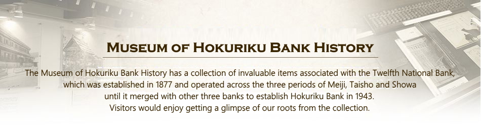 Museum of Hokuriku Bank History The Museum of Hokuriku Bank History has a collection of invaluable items associated with the Twelfth National Bank,
which was established in 1877 and operated across the three periods of Meiji, Taisho and Showa until it merged with other three banks to establish Hokuriku Bank in 1943.Visitors would enjoy getting a glimpse of our roots from the collection.