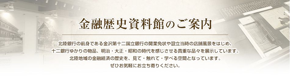 金融歴史資料館のご案内 北陸銀行の前身である金沢第十二国立銀行の開業免状や設立当時の店舗風景をはじめ、十二銀行ゆかりの物品、明治・大正・昭和の時代を感じさせる貴重な品々を展示しています。北陸地域の金融経済の歴史を、見て・触れて・学べる空間となっています。ぜひお気軽にお立ち寄りください。