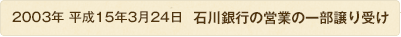 2003年 平成15年3月24日 石川銀行の営業の一部譲り受け