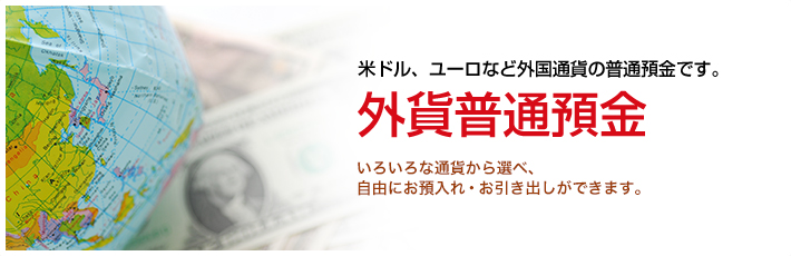 米ドル、ユーロなど外国通貨の普通預金です。外貨普通預金　いろいろな通貨から選べ、自由にお預入れ・お引き出しができます。