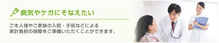 病気やケガにそなえたい ご本人様やご家族の入院・手術などによる家計負担の保障をご準備いただくことができます。