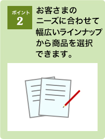 ポイント2：お客さまのニーズに合わせて幅広いラインナップから商品を選択できます。