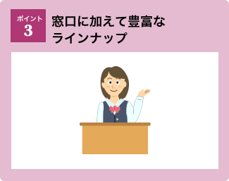 ポイント3：窓口に加えて豊富なラインナップ