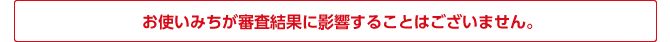 お使いみちが審査結果に影響することはございません。