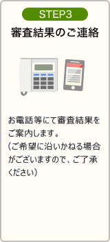 STEP3：審査結果の連絡と必要書類の郵送 お電話にてご案内のうえ、必要書類を郵送させていただきます。