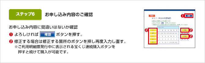 お申込内容に間違いはないか確認 ①よろしければ確認ボタンを押す。 ②修正する場合は修正する箇所のボタンを押し再度入力し直す。※ご利用明細票発行中に表示される宝くじ連続購入ボタンを押すと続けて購入が可能です。