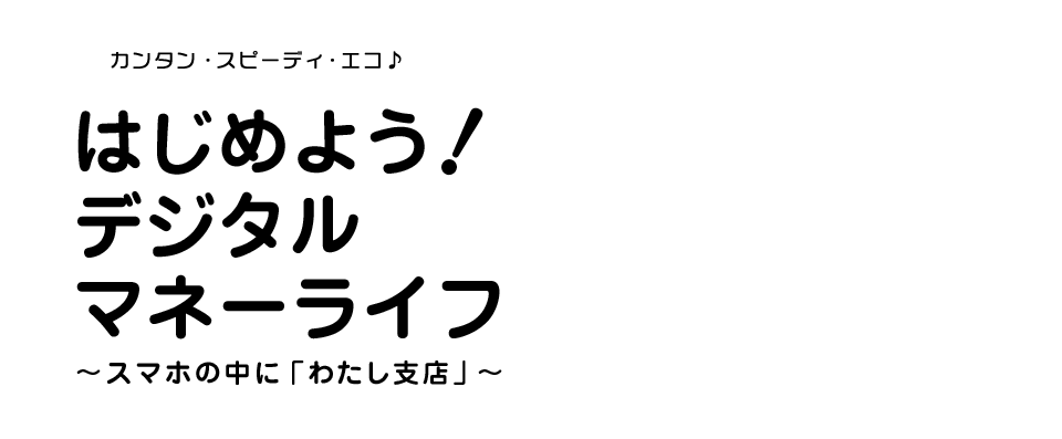カンタン・スピーディ・エコ はじめよう!デジタルマネーライフ～スマホの中に「わたし支店」～