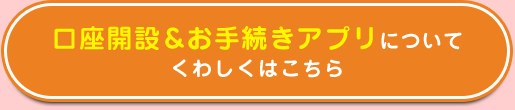 口座開設＆お手続きアプリについてくわしくはこちら