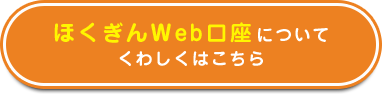 ほくぎんＷeb口座についてくわしくはこちら