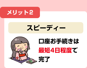 メリット2 スピーディー 口座お手続きは最短4日程度で完了