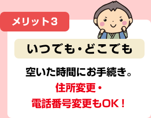 メリット3 いつでも・どこでも 空いた時間にお手続き。 住所変更・電話番号変更もOK！