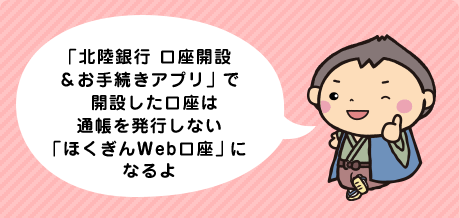 「北陸銀行 口座開設＆お手続きアプリ」で開設した口座は通帳を発行しない「ほくぎんWeb口座」になるよ