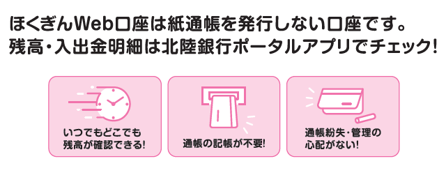 ほくぎんWeb口座は紙通帳を発行しない口座です。残高・入出金明細は北陸銀行ポータルアプリでチェック！