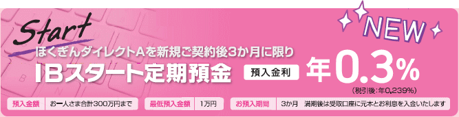 ほくぎんダイレクトAを新規ご契約後3か月に限りIBスタート定期預金預入金利年0.3％（税引後：年0.239％）