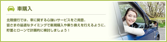 車購入 北陸銀行では、車に関する心強いサービスをご用意。皆さまに最適なタイミングで新規購入や乗り換えを行えるように、貯蓄とローンで計画的に検討しましょう！