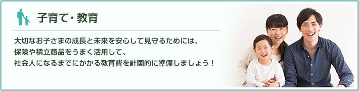 子育て・教育 大切なお子さまの成長と未来を安心して見守るためには、保険や積立商品をうまく活用して、社会人になるまでにかかる教育費を計画的に準備しましょう！