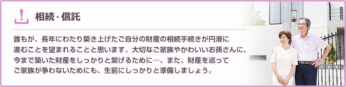 相続 誰もが、長年にわたり築き上げたご自分の財産の相続手続きが円滑に進むことを望まれることと思います。大切なご家族やかわいいお孫さんに、今まで築いた財産をしっかりと繋げるために…、また、財産を巡ってご家族が争わないためにも、生前にしっかりと準備しましょう。