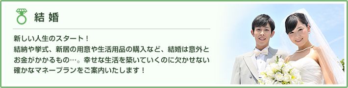 結婚 新しい人生のスタート！結納や挙式、新居の用意や生活用品の購入など、結婚は意外とお金がかかるもの…。幸せな生活を築いていくのに欠かせない確かなマネープランをご案内いたします！