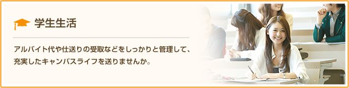 学生生活 アルバイト代や仕送りの受取などをしっかりと管理して、充実したキャンパスライフを送りませんか。