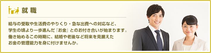 給与の受取や生活費のやりくり・急な出費への対応など、学生の頃より一歩進んだ『お金』とのお付き合いが始まります。働き始めるこの時期に、結婚や老後など将来を見据えたお金の管理能力を身に付けませんか。