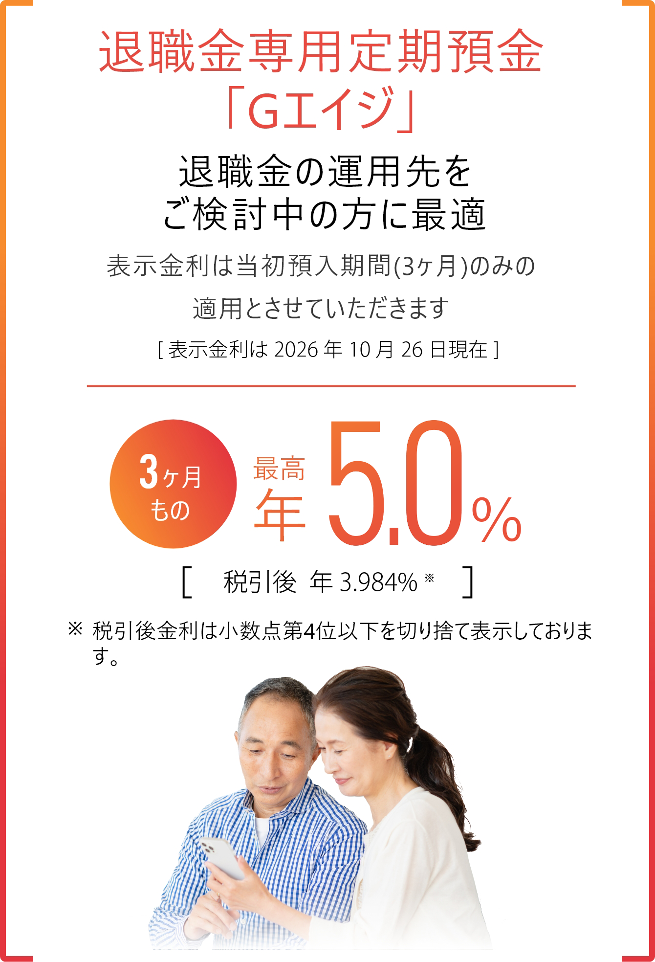 退職金専用定期預金「Gエイジ」 退職金の運用先をご検討中の方に最適　表示金利は当初預入期間（3ヶ月）のみの運用とさせていただきます［表示金利は2026年10月26日現在］3ヶ月もの 最高年5.0% 税引後年3.984% 税引後金利は小数点第4位以下を切り捨て表示しております。