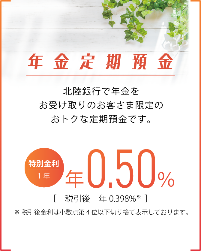 退年金定期預金 北陸銀行で年金をお受け取りのお客さま限定の、おトクな定期預金　表示金利は当初預入期間（1年）のみの運用とさせていただきます［表示金利は2025年7月1日現在］1年もの 最高年0.50% 税引後年0.398% 税引後金利は小数点第4位以下を切り捨て表示しております。