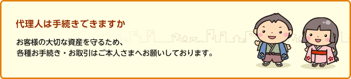 代理人は手続きできますか お客さまの大切な資産を守るため、各種お手続き・お取引はご本人さまへお願いしております。