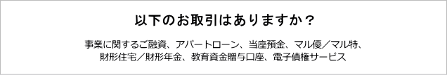 次のお取引はありますか？「事業に関するご融資、アパートローン、当座預金、マル優／マル特、財形住宅／財形年金、教育資金贈与口座、電子債権サービス」のお取引のある方、また「事業に関するご融資、アパートローン、当座預金、マル優／マル特、財形住宅／財形年金、教育資金贈与口座、電子債権サービス」のお取引がなくてもキャッシュカーをお持ちでない方は窓口でお手続きください。「事業に関するご融資、アパートローン、当座預金、マル優／マル特、財形住宅／財形年金、教育資金贈与口座、電子債権サービス」のお取引がなく、キャッシュカードをお持ちの方は北陸銀行ポータルアプリでお手続きいただけます。