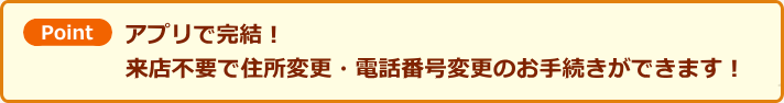 ポイント　アプリで完結！来店不要で住所変更・電話番号変更のお手続きができます！