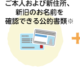 ご本人および新住所、新旧のお名前を確認できる公的書類※