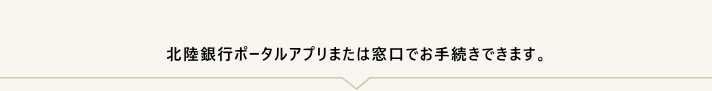 「お手続きに必要なもの」をお持ちのうえ、お取引店またはお近くの＜ほくぎん＞窓口へお越しください。