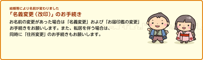 結婚等により名前が変わりました 「名義変更(改印)」のお手続き お名前の変更があった場合は「名義変更」および「お届印鑑の変更」お手続きをお願いします。また、転居を伴う場合は、同時に「住所変更」のお手続きもお願いします。