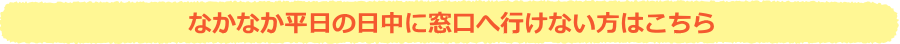 なかなか平日の日中に窓口へ行けない方はこちら