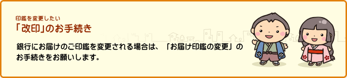 印鑑を変更したい 「改印」のお手続き 銀行にお届けのご印鑑を変更される場合は、「お届け印鑑の変更」のお手続きをお願いします。