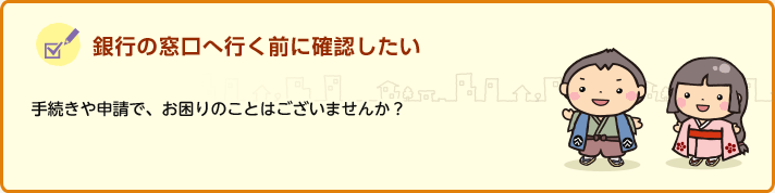 銀行の窓口へ行く前に確認したい 手続きや申請で、お困りのことはございませんか？