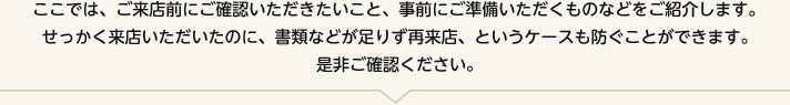 ここでは、ご来店前にご確認いただきたいこと、事前にご準備いただくものなどをご紹介します。せっかく来店いただいたのに、書類などが足りず再来店、というケースも防ぐことができます。是非ご確認ください。