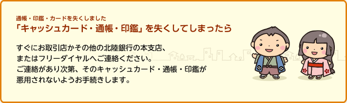 通帳・印鑑・カードを失くしました 「キャッシュカード・通帳・印鑑」を失くしてしまったら すぐにお取引店かその他の北陸銀行の本支店、またはフリーダイヤルへご連絡ください。ご連絡があり次第、そのキャッシュカード・通帳・印鑑が悪用されないようお手続きします。