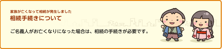 家族が亡くなって相続が発生しました 相続手続きについて ご名義人がお亡くなりになった場合は、相続の手続きが必要です。