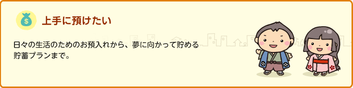 上手に預けたい 日々の生活のためのお預入れから、夢に向かって貯める貯蓄プランまで。