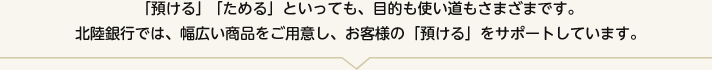 「預ける」「ためる」といっても、目的も使い道もさまざまです。北陸銀行では、幅広い商品をご用意し、お客さまの「預ける」をサポートしています。