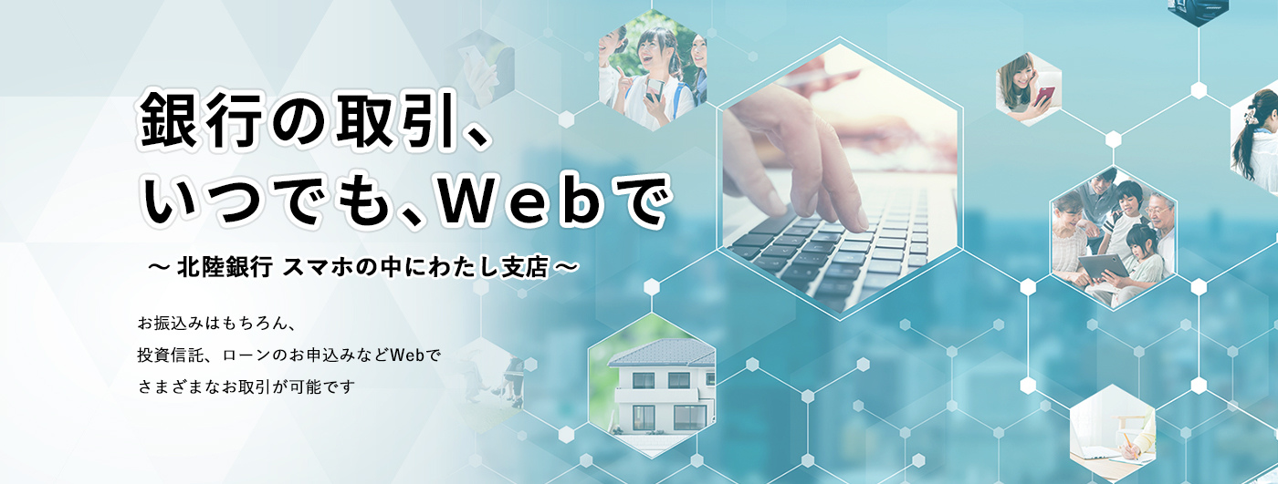 銀行の取引、いつでも、Ｗｅｂで ～北陸銀行 スマホの中にわたし支店～ お振込みはもちろん、投資信託、ローンのお申込みなどWebでさまざまなお取引が可能です