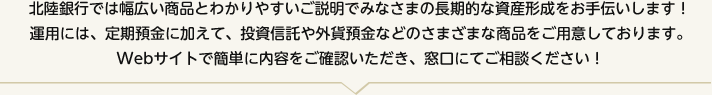 北陸銀行では幅広い商品とわかりやすいご説明でみなさまの長期的な資産形成をお手伝いします！運用には、定期預金に加えて、投資信託や外貨預金などのさまざまな商品をご用意しております。Webサイトで簡単に内容をご確認いただき、窓口にてご相談ください！