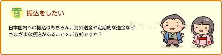 振込みをしたい 日本国内への振込みはもちろん、海外送金や定期的な送金などさまざまな振込みがあることをご存知ですか？