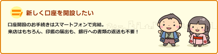 口座開設のお手続きはスマートフォンで完結。来店はもちろん、印鑑の届出も、銀行への書類の返送も不要！