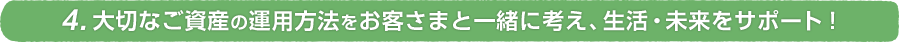 4.大切なご資産の運用方法をお客さまと一緒に考え、生活・未来をサポート！